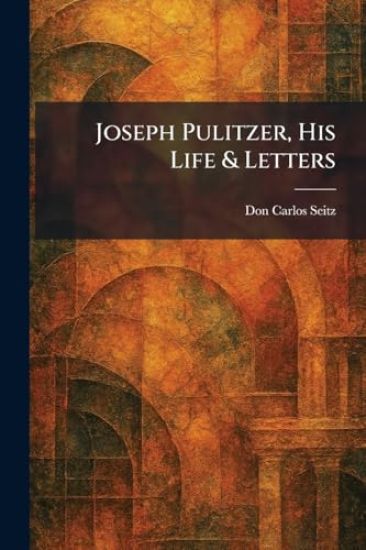 Joseph Pulitzer, His Life & Letters