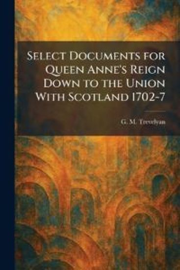 Select Documents for Queen Anne's Reign Down to the Union With Scotland 1702-7