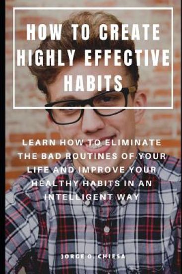 How to Create Highly Effective Habits: Learn How to Eliminate the Bad Routines of Your Life and Improve Your Healthy Habits in an Intelligent Way