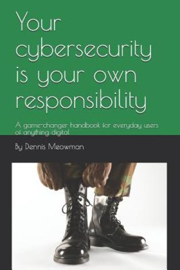Your cybersecurity is your own responsibility: A game-changer handbook for everyday users of anything digital
