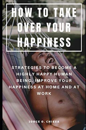 How to Take Over Your Happiness: Strategies to Become a Highly Happy Human Being, Improve Your Happiness at Home and at Work