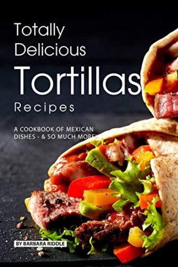 Totally Delicious Tortillas Recipes: A Cookbook of Mexican Dishes - SO Much More!