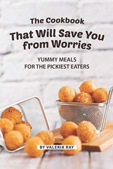 The Cookbook That Will Save You from Worries: Yummy Meals for The Pickiest Eaters