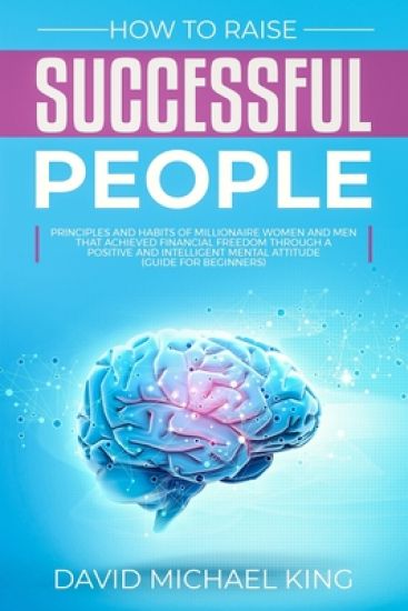 How to Raise Successful People: Principles and Habits of Millionaire Women and Men that Achieved Financial Freedom Through a Positive and Intelligent