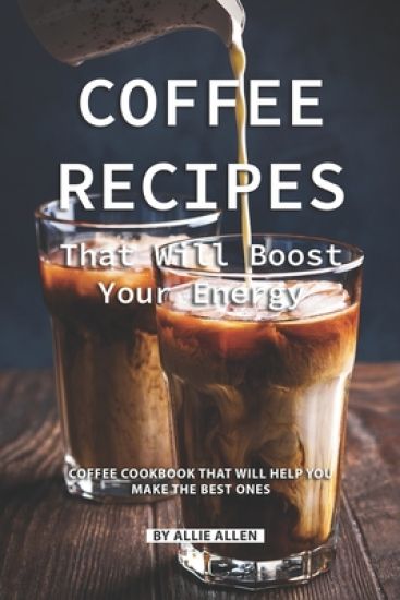 Coffee Recipes That Will Boost Your Energy: Coffee Cookbook That Will Help You Make the Best Ones