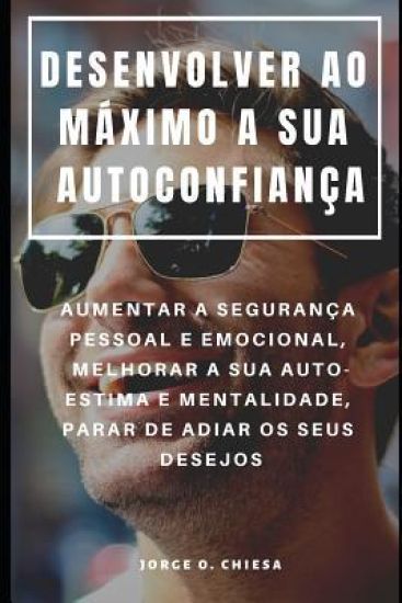 Desenvolver Ao Máximo a Sua Autoconfiança: Aumentar a Segurança Pessoal E Emocional, Melhorar a Sua Auto-Estima E Mentalidade, Parar de Adiar OS Seus