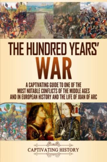 The Hundred Years' War: A Captivating Guide to One of the Most Notable Conflicts of the Middle Ages and in European History and the Life of Joan of Ar