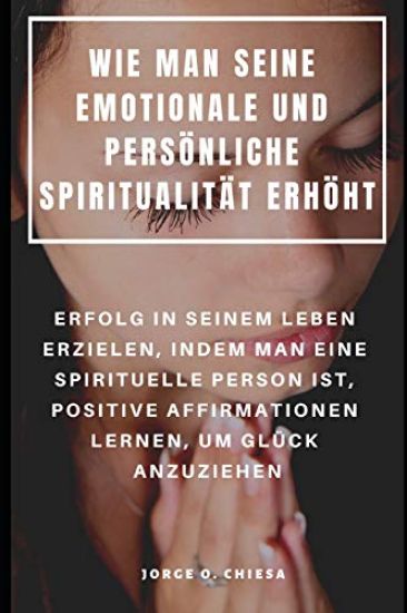 Wie Man Seine Emotionale Und Persönliche Spiritualität Erhöht: Erfolg in Seinem Leben Erzielen, Indem Man Eine Spirituelle Person Ist, Positive Affirm
