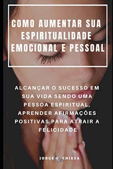 Como Aumentar Sua Espiritualidade Emocional E Pessoal: Alcançar O Sucesso Em Sua Vida Sendo Uma Pessoa Espiritual, Aprender Afirmações Positivas Para