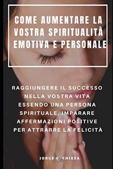 Come Aumentare La Vostra Spiritualità Emotiva E Personale: Raggiungere Il Successo Nella Vostra Vita Essendo Una Persona Spirituale, Imparare Affermaz