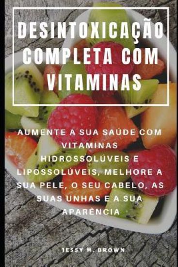 Desintoxicação Completa Com Vitaminas: Aumente a Sua Saúde Com Vitaminas Hidrossolúveis E Lipossolúveis, Melhore a Sua Pele, O Seu Cabelo, as Suas Unh
