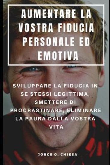 Aumentare La Vostra Fiducia Personale Ed Emotiva: Sviluppare La Fiducia in Se Stessi Legittima, Smettere Di Procrastinare, Eliminare La Paura Dalla Vo