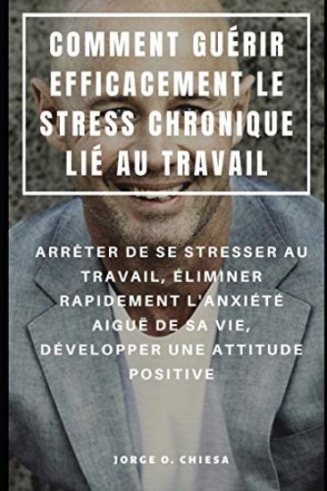 Comment Guérir Efficacement Le Stress Chronique Lié Au Travail: Arrêter de Se Stresser Au Travail, Éliminer Rapidement l'Anxiété Aiguë de Sa Vie, Déve