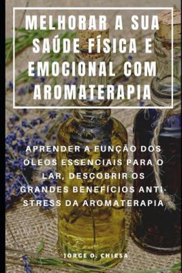 Melhorar a Sua Saúde Física E Emocional Com Aromaterapia: Aprender a Função DOS Óleos Essenciais Para O Lar, Descobrir OS Grandes Benefícios Anti-Stre
