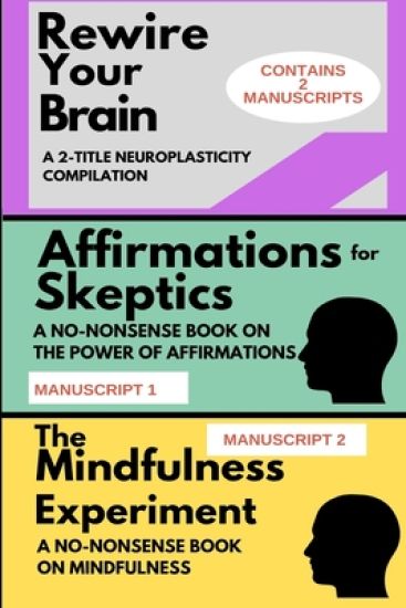 Rewire Your Brain: A 2-MANUSCRIPT NEUROPLASTICITY COMPILATION: TWO MANUSCRIPTS: Affirmations for skeptics AND The Mindfulness Experiment