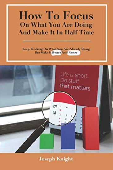 How To Focus On What You Are Doing And Make It In Half Time: Keep Working On What You Are Already Doing But Make It Better And Faster