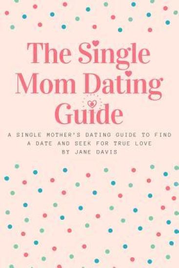 The Smart Single Mom Dating Guide: A Single Mother's Dating Guide to Find a Date and Seek for True Love