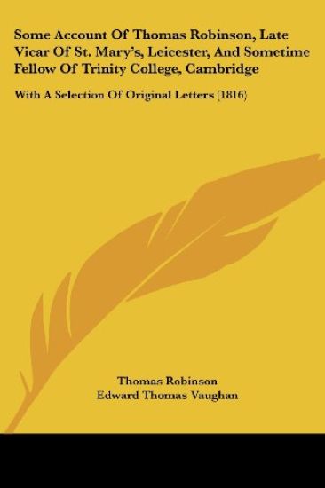 Some Account Of Thomas Robinson, Late Vicar Of St. Marya -- S, Leicester, And Sometime Fellow Of Trinity College, Cambridge