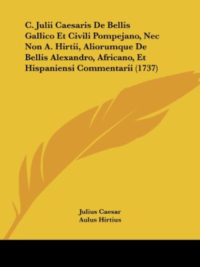 C. Julii Caesaris De Bellis Gallico Et Civili Pompejano, NEC Non A. Hirtii, Aliorumque De Bellis Alexandro, Africano, Et Hispaniensi Commentarii