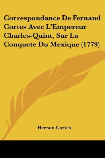 Correspondance De Fernand Cortes Avec L'empereur Charles-quint, Sur La Conquete Du Mexique