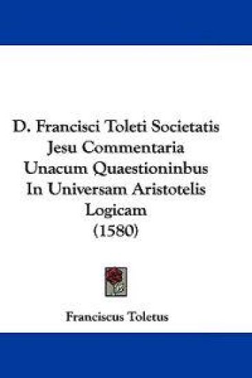 D. Francisci Toleti Societatis Jesu Commentaria Unacum Quaestioninbus In Universam Aristotelis Logicam (1580)