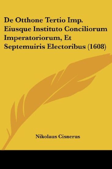 De Otthone Tertio Imp. Eiusque Instituto Conciliorum Imperatoriorum, Et Septemuiris Electoribus (1608)