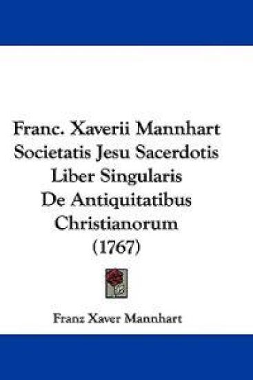 Franc. Xaverii Mannhart Societatis Jesu Sacerdotis Liber Singularis De Antiquitatibus Christianorum (1767)