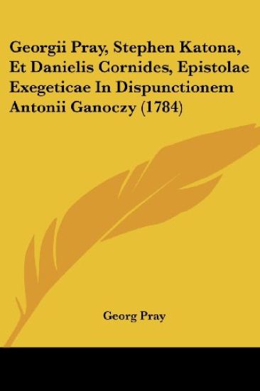 Georgii Pray, Stephen Katona, Et Danielis Cornides, Epistolae Exegeticae In Dispunctionem Antonii Ganoczy (1784)