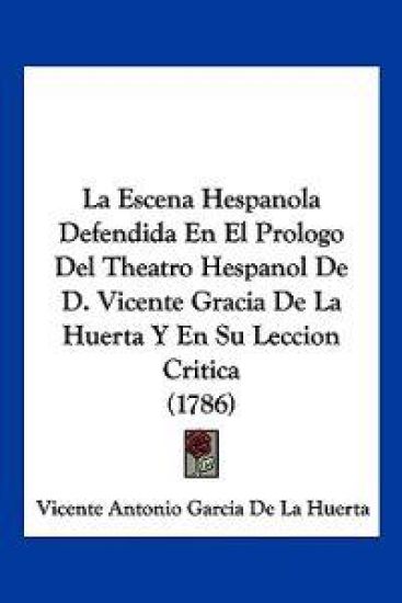 La Escena Hespanola Defendida En El Prologo Del Theatro Hespanol De D. Vicente Gracia De La Huerta Y En Su Leccion Critica (1786)