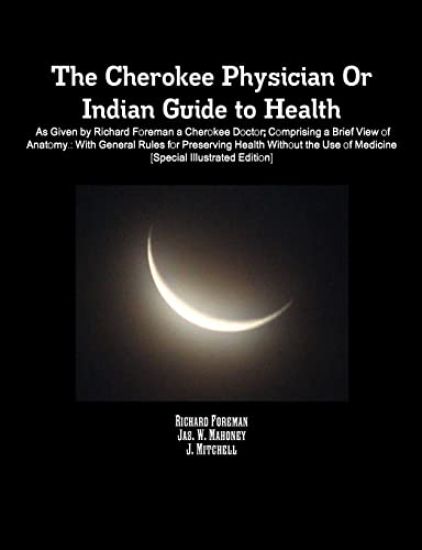 The Cherokee Physician Or Indian Guide to Health: As Given by Richard Foreman a Cherokee Doctor; Comprising a Brief View of Anatomy.: With General Rules for Preserving Health Without the Use of Medicine [Special Illustrated Edition]