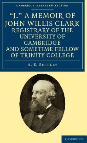 'J.' A Memoir of John Willis Clark, Registrary of the University of Cambridge and Sometime Fellow of Trinity College