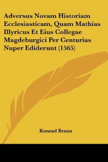 Adversus Novam Historiam Ecclesiasticam, Quam Mathias Illyricus Et Eius Collegae Magdeburgici Per Centurias Nuper Ediderunt