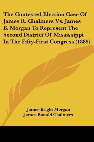 The Contested Election Case Of James R. Chalmers Vs. James B. Morgan To Represent The Second District Of Mississippi In The Fifty-First Congress (1889)