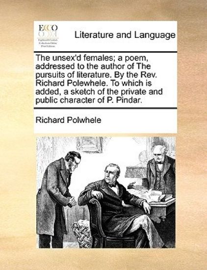 The Unsex'd Females; A Poem, Addressed to the Author of the Pursuits of Literature. by the REV. Richard Polewhele. to Which Is Added, a Sketch of the Private and Public Character of P. Pindar.