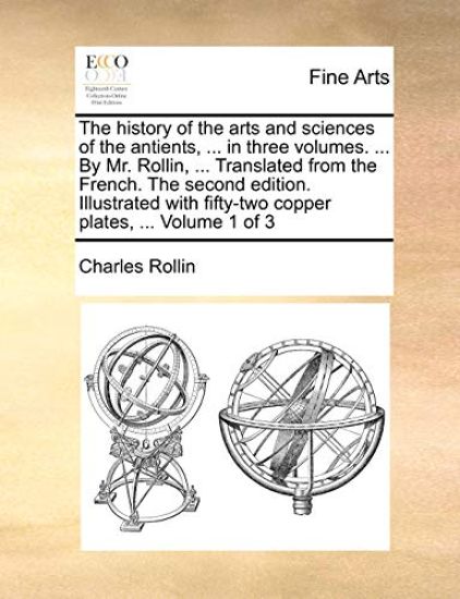 The History of the Arts and Sciences of the Antients, ... in Three Volumes. ... by Mr. Rollin, ... Translated from the French. the Second Edition. Illustrated with Fifty-Two Copper Plates, ... Volume 1 of 3