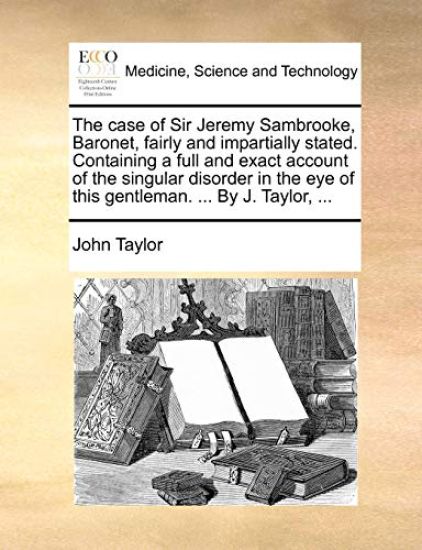 The Case of Sir Jeremy Sambrooke, Baronet, Fairly and Impartially Stated. Containing a Full and Exact Account of the Singular Disorder in the Eye of This Gentleman. ... by J. Taylor, ...