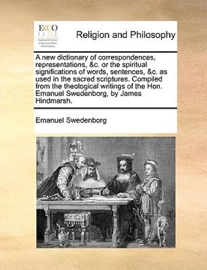 A new dictionary of correspondences, representations, &c. or the spiritual significations of words, sentences, &c. as used in the sacred scriptures. Compiled from the theological writings of the Hon. Emanuel Swedenborg, by James Hindmarsh.