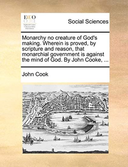 Monarchy No Creature of God's Making. Wherein Is Proved, by Scripture and Reason, That Monarchial Government Is Against the Mind of God. by John Cooke, ...