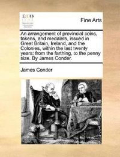 An Arrangement of Provincial Coins, Tokens, and Medalets, Issued in Great Britain, Ireland, and the Colonies, Within the Last Twenty Years; From the Farthing, to the Penny Size. by James Conder.