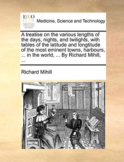 A Treatise on the Various Lengths of the Days, Nights, and Twilights, with Tables of the Latitude and Longtitude of the Most Eminent Towns, Harbours, ... in the World, ... by Richard Mihill, ...