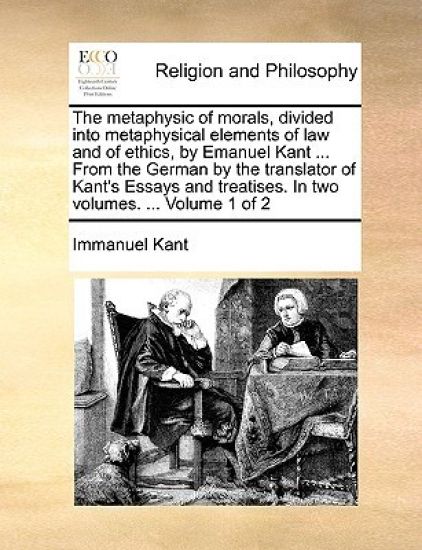 The Metaphysic of Morals, Divided Into Metaphysical Elements of Law and of Ethics, by Emanuel Kant ... from the German by the Translator of Kant's Essays and Treatises. in Two Volumes. ... Volume 1 of 2