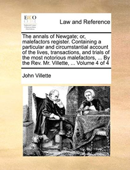 The Annals of Newgate; Or, Malefactors Register. Containing a Particular and Circumstantial Account of the Lives, Transactions, and Trials of the Most Notorious Malefactors, ... by the REV. Mr. Villette, ... Volume 4 of 4