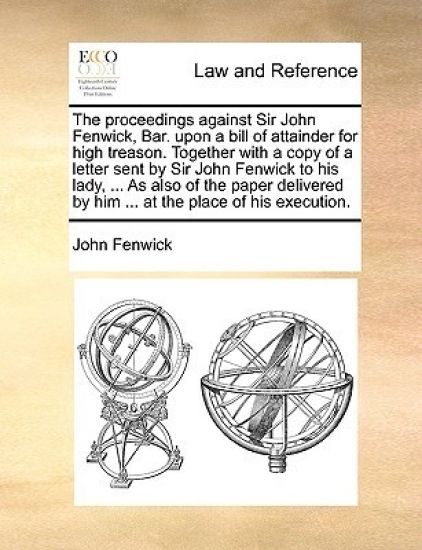 The proceedings against Sir John Fenwick, Bar. upon a bill of attainder for high treason. Together with a copy of a letter sent by Sir John Fenwick to his lady, ... As also of the paper delivered by him ... at the place of his execution.
