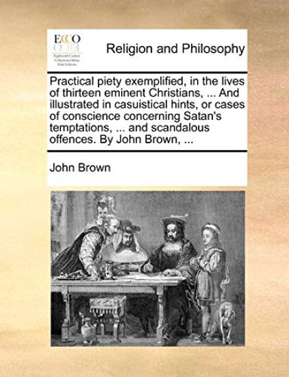 Practical Piety Exemplified, in the Lives of Thirteen Eminent Christians, ... and Illustrated in Casuistical Hints, or Cases of Conscience Concerning Satan's Temptations, ... and Scandalous Offences. by John Brown, ...