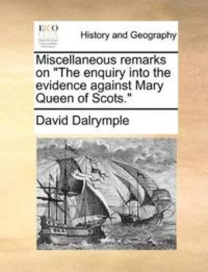 Miscellaneous Remarks on the Enquiry Into the Evidence Against Mary Queen of Scots.