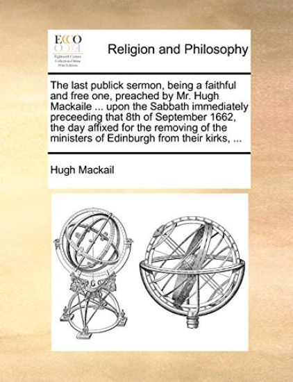The Last Publick Sermon, Being a Faithful and Free One, Preached by Mr. Hugh Mackaile ... Upon the Sabbath Immediately Preceeding That 8th of September 1662, the Day Affixed for the Removing of the Ministers of Edinburgh from Their Kirks, ...