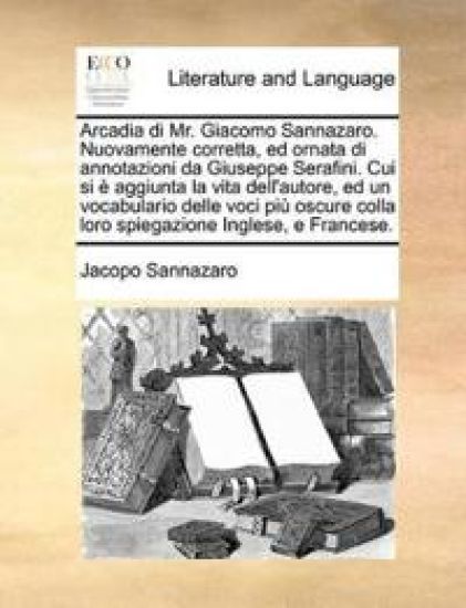 Arcadia di Mr. Giacomo Sannazaro. Nuovamente corretta, ed ornata di annotazioni da Giuseppe Serafini. Cui si è aggiunta la vita dell'autore, ed un vocabulario delle voci più oscure colla loro spiegazione Inglese, e Francese.