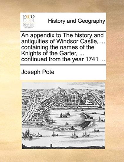 An Appendix to the History and Antiquities of Windsor Castle, ... Containing the Names of the Knights of the Garter, ... Continued from the Year 1741 ...