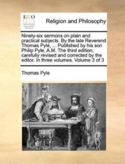 Ninety-six sermons on plain and practical subjects. By the late Reverend Thomas Pyle, ... Published by his son Philip Pyle, A.M. The third edition, carefully revised and corrected by the editor. In three volumes. Volume 3 of 3