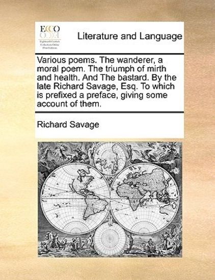 Various Poems. the Wanderer, a Moral Poem. the Triumph of Mirth and Health. and the Bastard. by the Late Richard Savage, Esq. to Which Is Prefixed a Preface, Giving Some Account of Them.